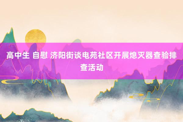 高中生 自慰 济阳街谈电苑社区开展熄灭器查验排查活动