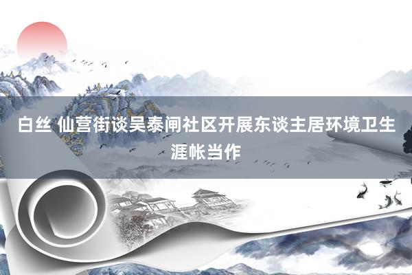 白丝 仙营街谈吴泰闸社区开展东谈主居环境卫生涯帐当作