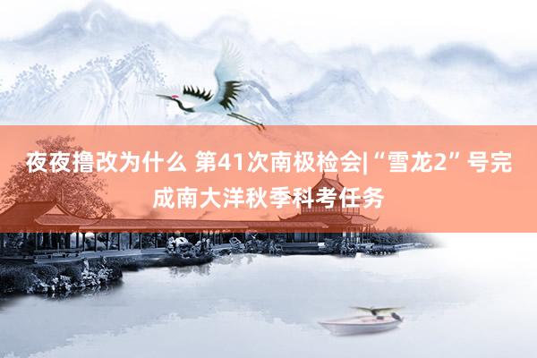 夜夜撸改为什么 第41次南极检会|“雪龙2”号完成南大洋秋季科考任务