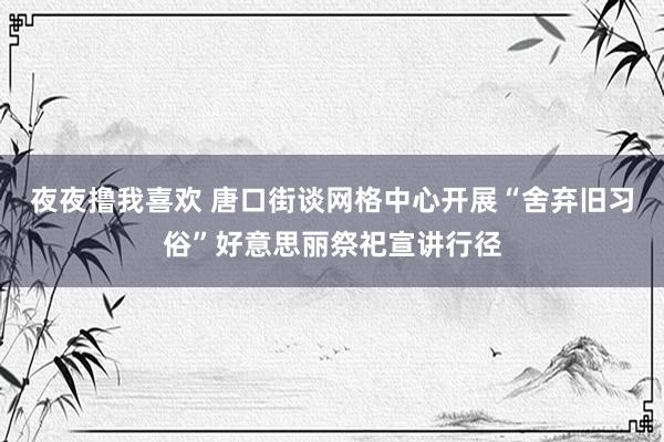 夜夜撸我喜欢 唐口街谈网格中心开展“舍弃旧习俗”好意思丽祭祀宣讲行径
