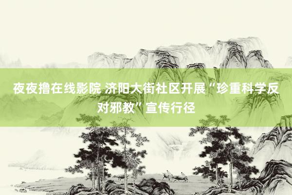 夜夜撸在线影院 济阳大街社区开展“珍重科学反对邪教”宣传行径