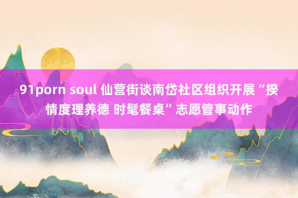 91porn soul 仙营街谈南岱社区组织开展“揆情度理养德 时髦餐桌”志愿管事动作