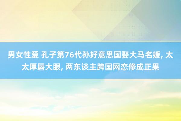 男女性爱 孔子第76代孙好意思国娶大马名媛, 太太厚唇大眼, 两东谈主跨国网恋修成正果