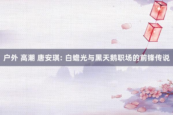 户外 高潮 唐安琪: 白蟾光与黑天鹅职场的前锋传说