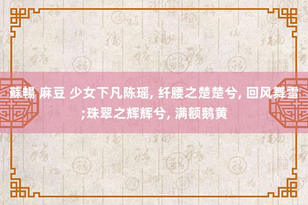蘇暢 麻豆 少女下凡陈瑶, 纤腰之楚楚兮, 回风舞雪;珠翠之辉辉兮, 满额鹅黄
