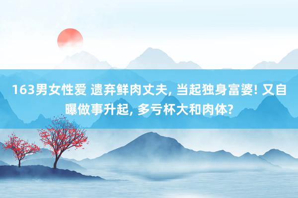 163男女性爱 遗弃鲜肉丈夫, 当起独身富婆! 又自曝做事升起, 多亏杯大和肉体?