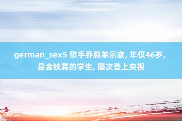 german_sex5 歌手乔鹏菲示寂, 年仅46岁, 是金铁霖的学生, 屡次登上央视