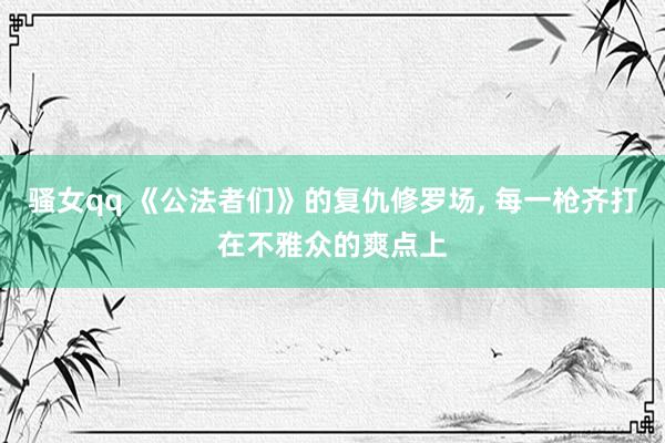 骚女qq 《公法者们》的复仇修罗场, 每一枪齐打在不雅众的爽点上