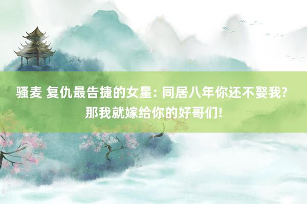 骚麦 复仇最告捷的女星: 同居八年你还不娶我? 那我就嫁给你的好哥们!