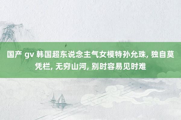 国产 gv 韩国超东说念主气女模特孙允珠, 独自莫凭栏, 无穷山河, 别时容易见时难