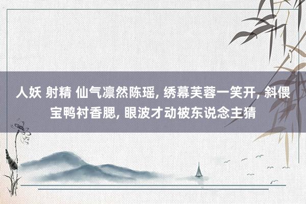 人妖 射精 仙气凛然陈瑶, 绣幕芙蓉一笑开, 斜偎宝鸭衬香腮, 眼波才动被东说念主猜