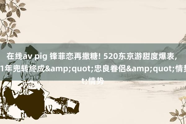 在线av pig 锋菲恋再撒糖! 520东京游甜度爆表, 11年兜转终成&quot;忠良眷侣&quot;情势
