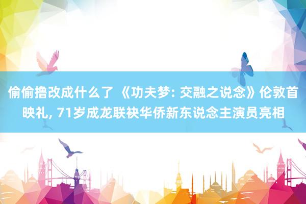 偷偷撸改成什么了 《功夫梦: 交融之说念》伦敦首映礼, 71岁成龙联袂华侨新东说念主演员亮相