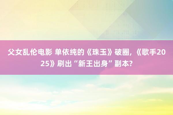 父女乱伦电影 单依纯的《珠玉》破圈, 《歌手2025》刷出“新王出身”副本?