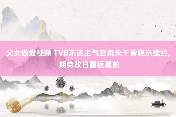 父女做爱视频 TVB东谈主气旦角朱千雪晓示续约, 期待改日重返幕前