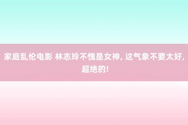 家庭乱伦电影 林志玲不愧是女神, 这气象不要太好, 超绝的!