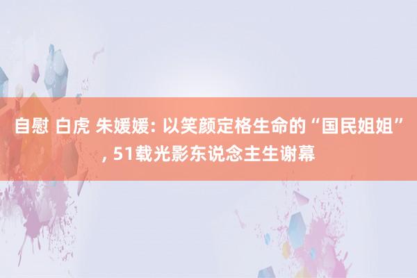 自慰 白虎 朱媛媛: 以笑颜定格生命的“国民姐姐”, 51载光影东说念主生谢幕