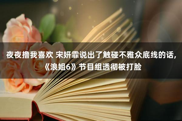 夜夜撸我喜欢 宋妍霏说出了触碰不雅众底线的话, 《浪姐6》节目组透彻被打脸