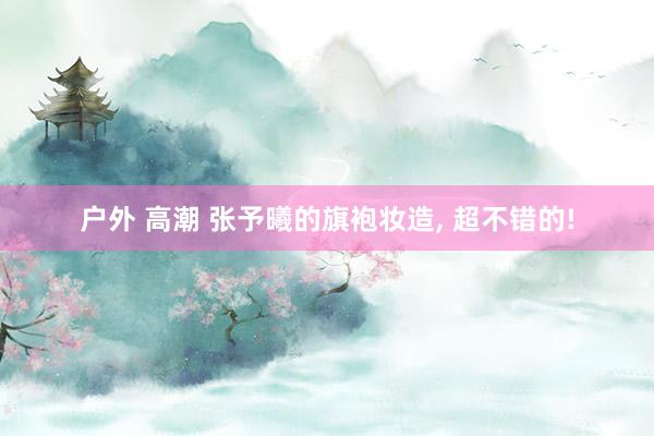 户外 高潮 张予曦的旗袍妆造, 超不错的!