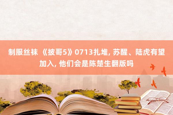 制服丝袜 《披哥5》0713扎堆, 苏醒、陆虎有望加入, 他们会是陈楚生翻版吗