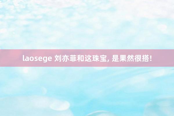 laosege 刘亦菲和这珠宝, 是果然很搭!