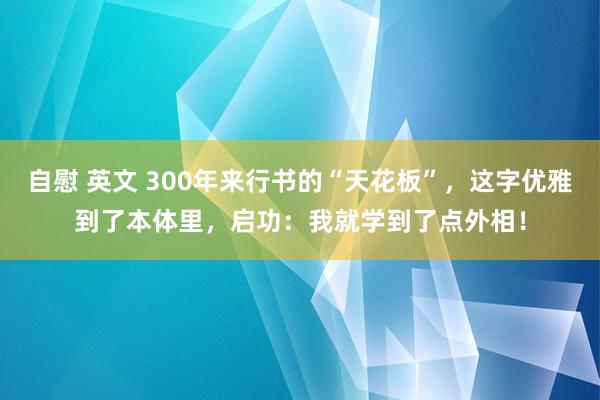 自慰 英文 300年来行书的“天花板”，这字优雅到了本体里，启功：我就学到了点外相！