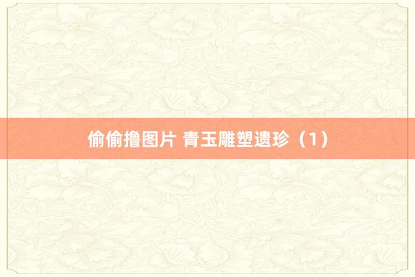 偷偷撸图片 青玉雕塑遗珍（1）