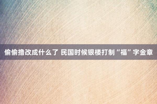 偷偷撸改成什么了 民国时候银楼打制“福”字金章