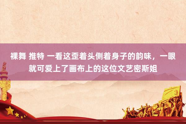 裸舞 推特 一看这歪着头侧着身子的韵味，一眼就可爱上了画布上的这位文艺密斯姐