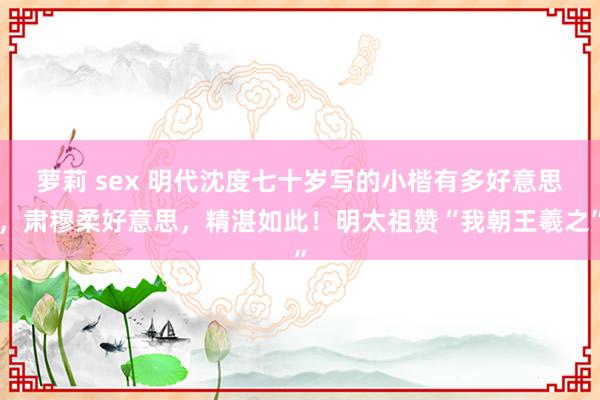 萝莉 sex 明代沈度七十岁写的小楷有多好意思，肃穆柔好意思，精湛如此！明太祖赞“我朝王羲之”