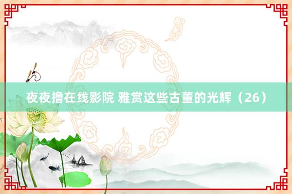 夜夜撸在线影院 雅赏这些古董的光辉（26）