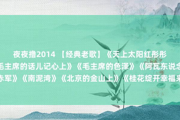 夜夜撸2014 【经典老歌】《天上太阳红彤彤》《红太阳照边域》《毛主席的话儿记心上》《毛主席的色泽》《阿瓦东说念主民唱新歌》《十送赤军》《南泥湾》《北京的金山上》《桂花绽开幸福来》《敬祝毛主席万寿无疆》《青稞好意思酒献给毛主席