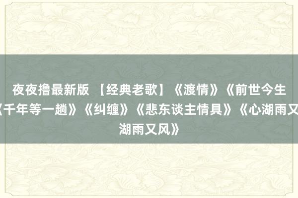 夜夜撸最新版 【经典老歌】《渡情》《前世今生》《千年等一趟》《纠缠》《悲东谈主情具》《心湖雨又风》
