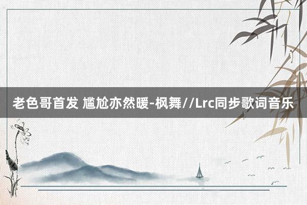 老色哥首发 尴尬亦然暖-枫舞//Lrc同步歌词音乐