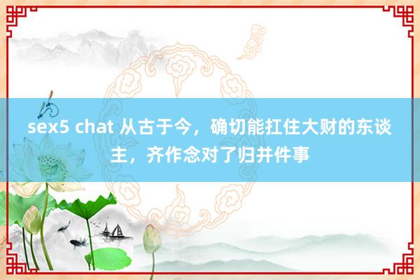 sex5 chat 从古于今，确切能扛住大财的东谈主，齐作念对了归并件事