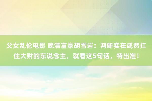 父女乱伦电影 晚清富豪胡雪岩：判断实在或然扛住大财的东说念主，就看这5句话，特出准！
