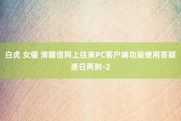 白虎 女優 清醒信网上往来PC客户端功能使用答疑逐日两则-2
