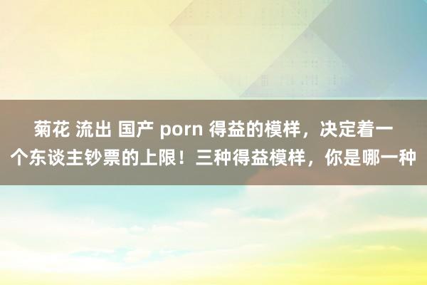 菊花 流出 国产 porn 得益的模样，决定着一个东谈主钞票的上限！三种得益模样，你是哪一种