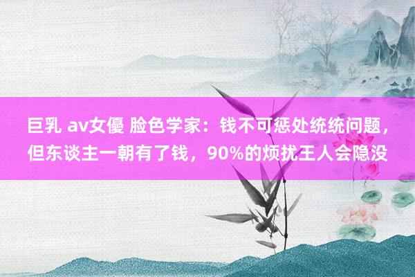 巨乳 av女優 脸色学家：钱不可惩处统统问题，但东谈主一朝有了钱，90%的烦扰王人会隐没