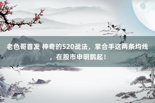 老色哥首发 神奇的520战法，掌合手这两条均线，在股市申明鹊起！