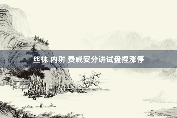 丝袜 内射 费威安分讲试盘捏涨停