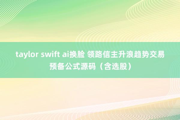 taylor swift ai换脸 领路信主升浪趋势交易预备公式源码（含选股）