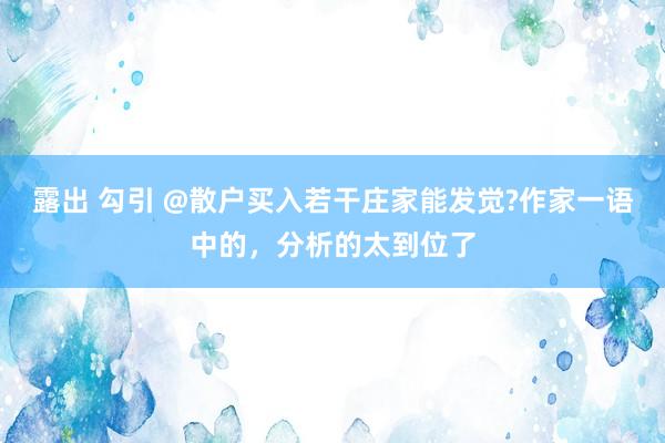 露出 勾引 @散户买入若干庄家能发觉?作家一语中的，分析的太到位了