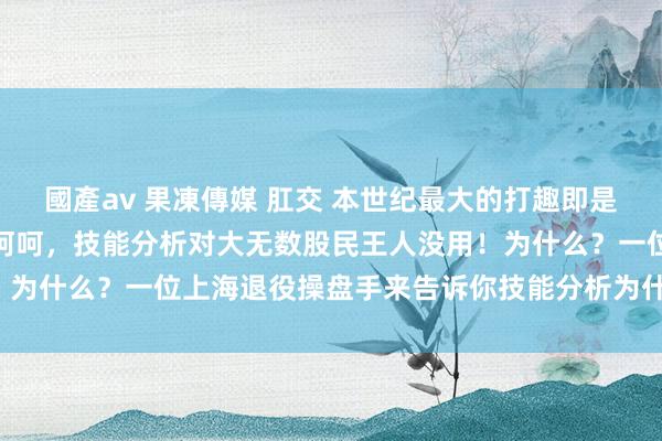 國產av 果凍傳媒 肛交 本世纪最大的打趣即是吹捧股票趋势技能分析！呵呵，技能分析对大无数股民王人没用！为什么？一位上海退役操盘手来告诉你技能分析为什么对你没用！
