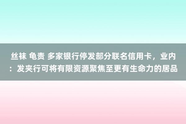 丝袜 龟责 多家银行停发部分联名信用卡，业内：发夹行可将有限资源聚焦至更有生命力的居品