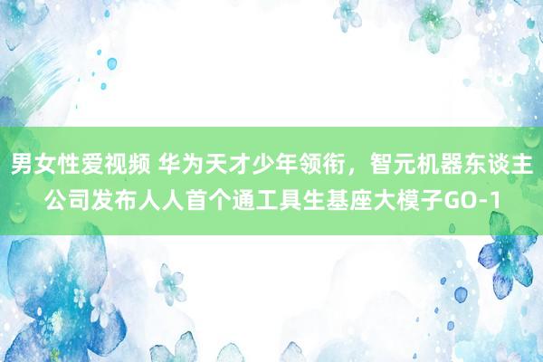 男女性爱视频 华为天才少年领衔，智元机器东谈主公司发布人人首个通工具生基座大模子GO-1