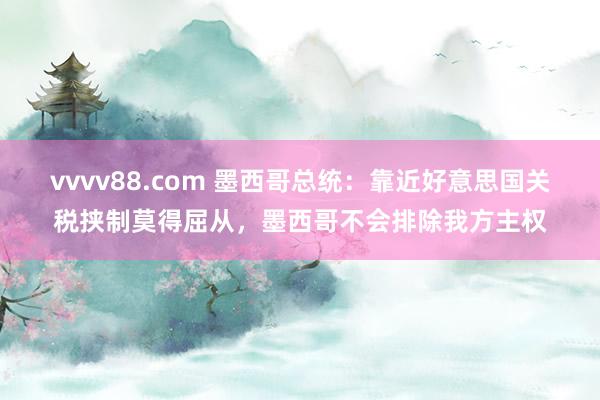 vvvv88.com 墨西哥总统：靠近好意思国关税挟制莫得屈从，墨西哥不会排除我方主权
