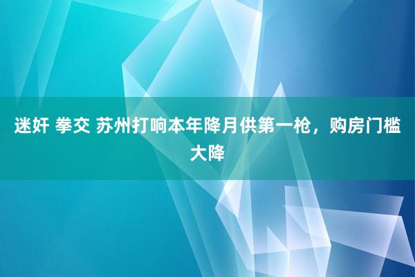 迷奸 拳交 苏州打响本年降月供第一枪，购房门槛大降