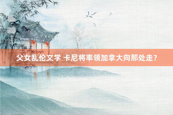 父女乱伦文学 卡尼将率领加拿大向那处走？