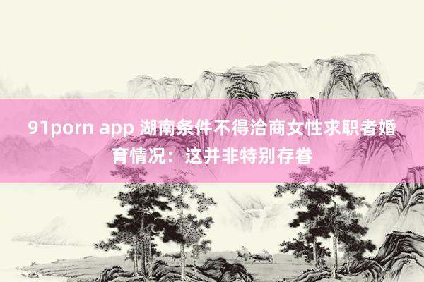 91porn app 湖南条件不得洽商女性求职者婚育情况：这并非特别存眷
